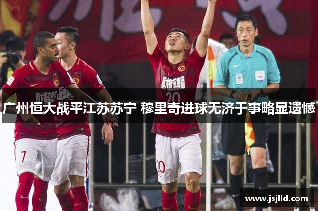 广州恒大战平江苏苏宁 穆里奇进球无济于事略显遗憾