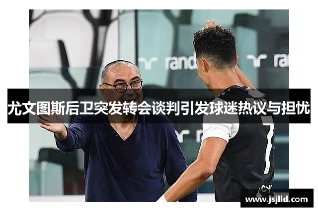 尤文图斯后卫突发转会谈判引发球迷热议与担忧