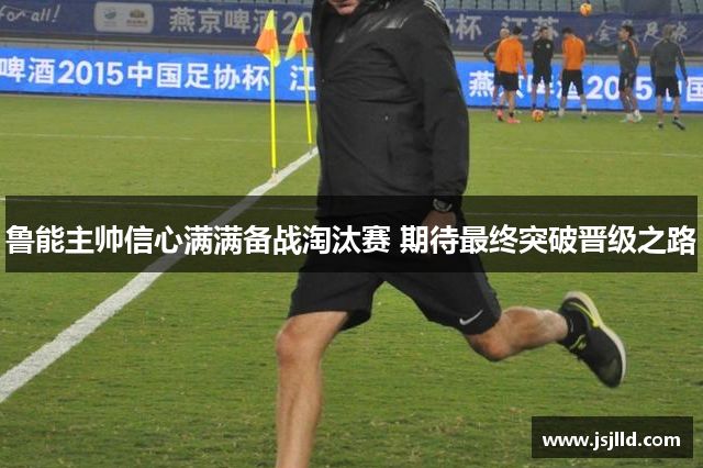 鲁能主帅信心满满备战淘汰赛 期待最终突破晋级之路