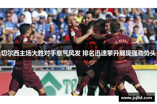 切尔西主场大胜对手意气风发 排名迅速攀升展现强劲势头
