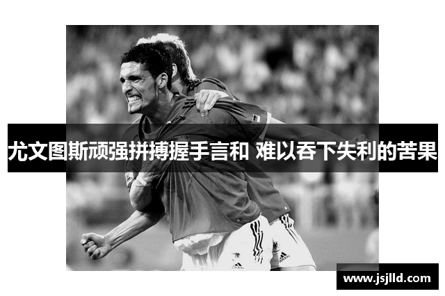 尤文图斯顽强拼搏握手言和 难以吞下失利的苦果