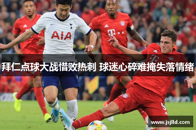 拜仁点球大战惜败热刺 球迷心碎难掩失落情绪