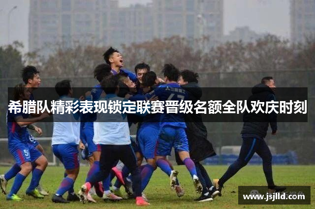 希腊队精彩表现锁定联赛晋级名额全队欢庆时刻