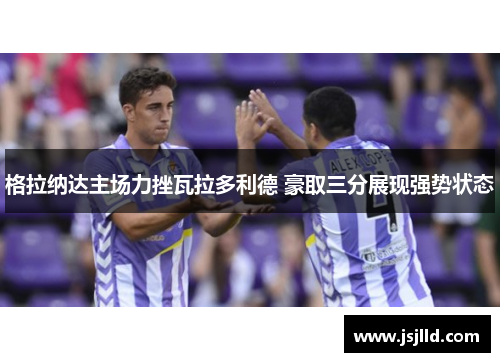 格拉纳达主场力挫瓦拉多利德 豪取三分展现强势状态