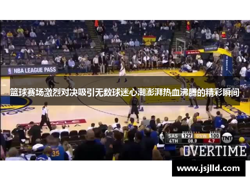 篮球赛场激烈对决吸引无数球迷心潮澎湃热血沸腾的精彩瞬间