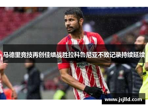 马德里竞技再创佳绩战胜拉科鲁尼亚不败记录持续延续