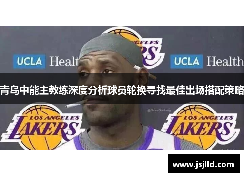 青岛中能主教练深度分析球员轮换寻找最佳出场搭配策略