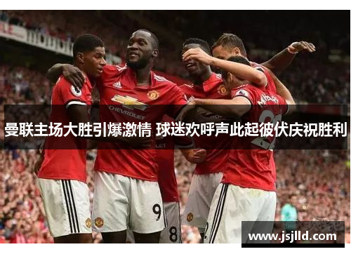 曼联主场大胜引爆激情 球迷欢呼声此起彼伏庆祝胜利