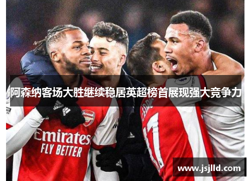 阿森纳客场大胜继续稳居英超榜首展现强大竞争力