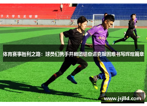 体育赛事胜利之路：球员们携手并肩团结奋进克服困难书写辉煌篇章